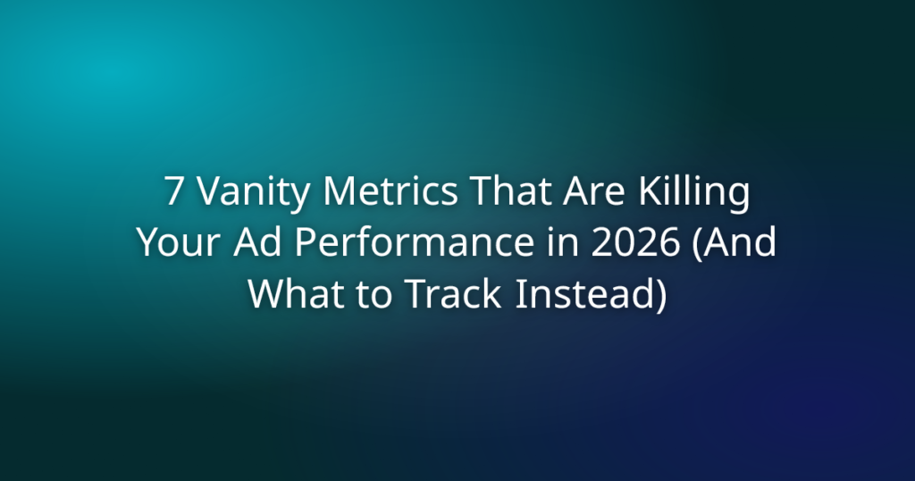 7 Vanity Metrics That Are Killing Your Ad Performance in 2026 (And What to Track Instead)