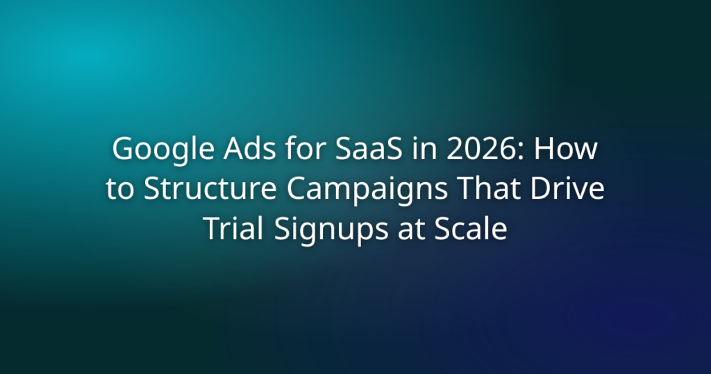 Google Ads for SaaS in 2026: How to Structure Campaigns That Drive Trial Signups at Scale