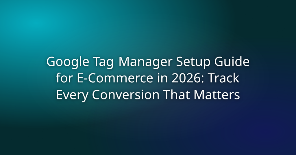 Google Tag Manager Setup Guide for E-commerce in 2026: Track Every Conversion That Matters
